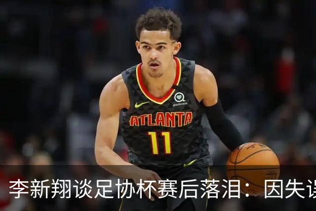 李新翔谈足协杯赛后落泪：因失误自责，队里大哥们都在鼓励我